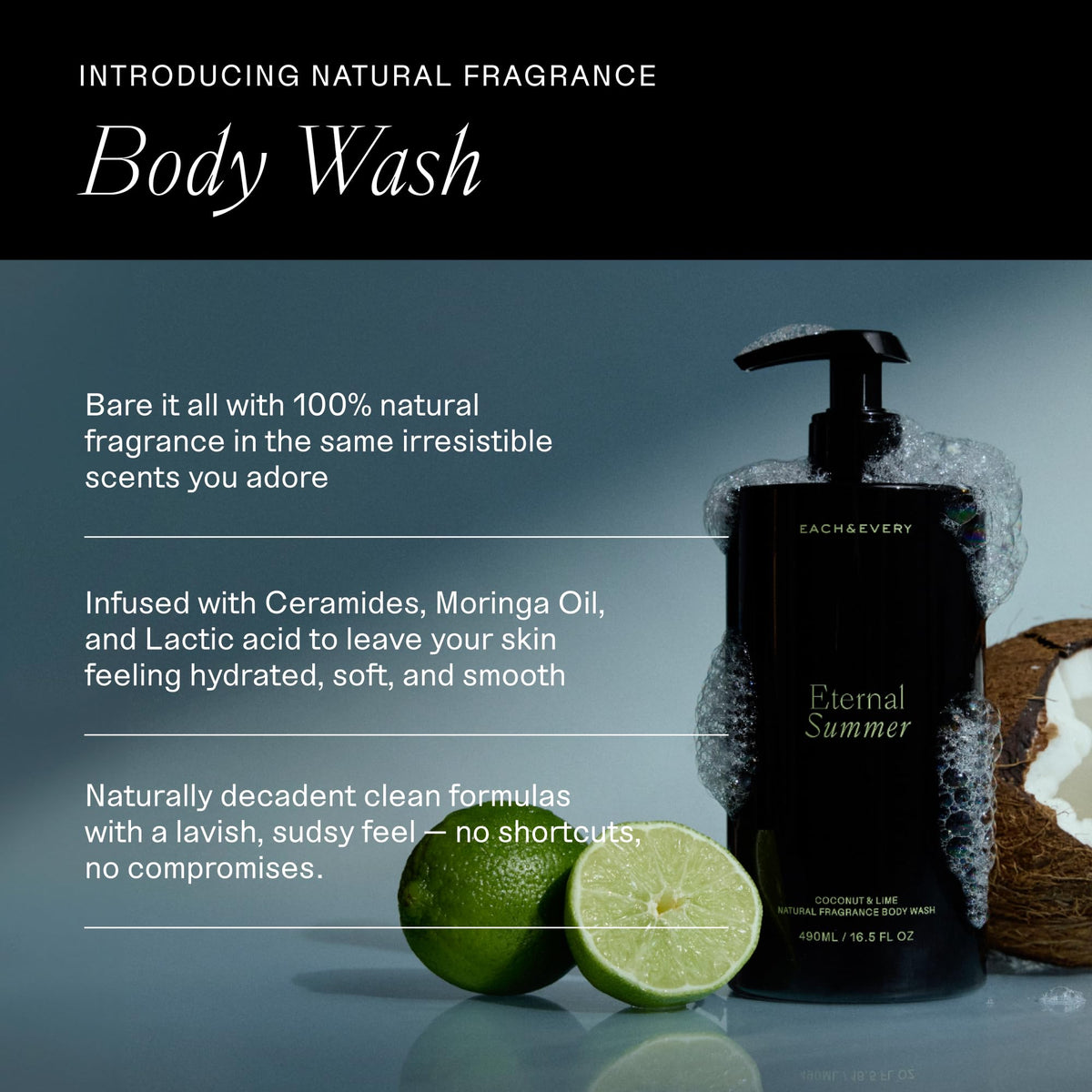 Each & Every Body Wash for Women and Men - Skin Feels Hydrated, Smooth & Soft - Ceramides, Lactic Acid AHA & Moringa Oil - 100% Natural Fragrance Gel - Eternal Summer, Coconut & Lime - 16.5 Fl Oz-Each & Every Body Wash for Women and Men - Skin Feels Hydrated, Smooth & Soft - Ceramides, Lactic Acid AHA & Moringa Oil - 100% Natural Fragrance Gel - Eternal Summer, Coconut & Lime - 16.5 Fl Oz